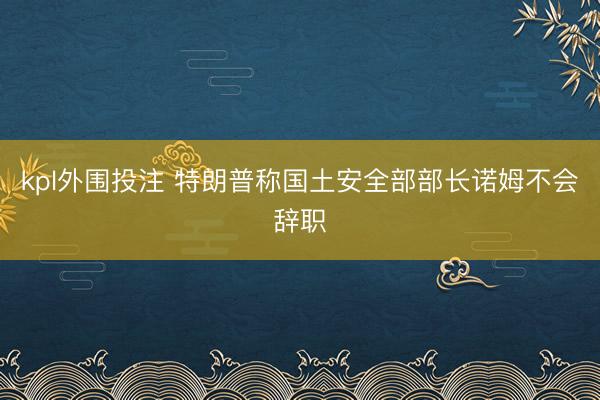 kpl外围投注 特朗普称国土安全部部长诺姆不会辞职
