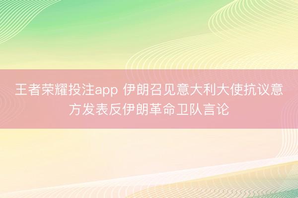 王者荣耀投注app 伊朗召见意大利大使抗议意方发表反伊朗革命卫队言论