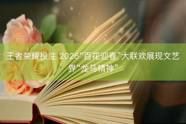 王者荣耀投注 2026“百花迎春”大联欢展现文艺界“龙马精神”