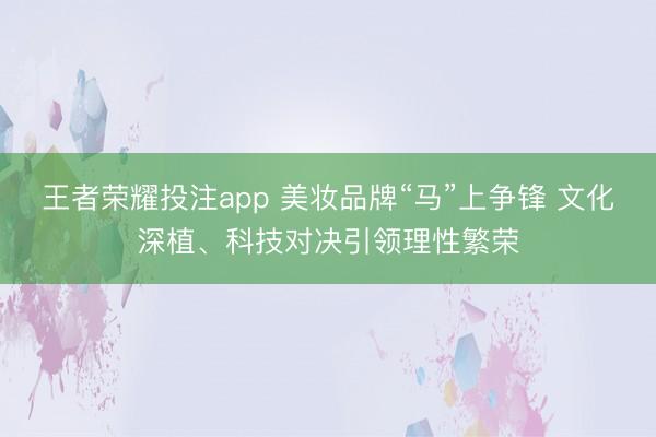 王者荣耀投注app 美妆品牌“马”上争锋 文化深植、科技对决引领理性繁荣