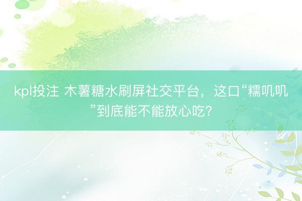 kpl投注 木薯糖水刷屏社交平台，这口“糯叽叽”到底能不能放心吃？