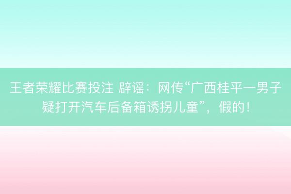 王者荣耀比赛投注 辟谣：网传“广西桂平一男子疑打开汽车后备箱诱拐儿童”，假的！