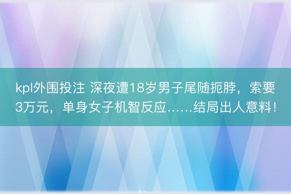kpl外围投注 深夜遭18岁男子尾随扼脖，索要3万元，单身女子机智反应……结局出人意料！