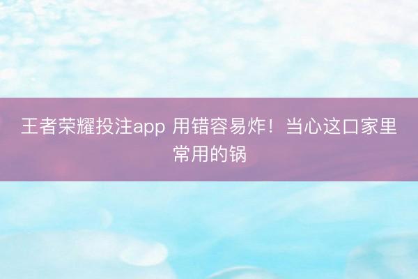 王者荣耀投注app 用错容易炸！当心这口家里常用的锅