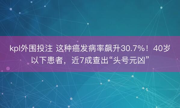 kpl外围投注 这种癌发病率飙升30.7%！40岁以下患者，近7成查出“头号元凶”