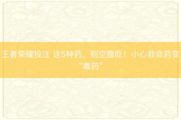 王者荣耀投注 这5种药，别空腹吃！小心救命药变“毒药”