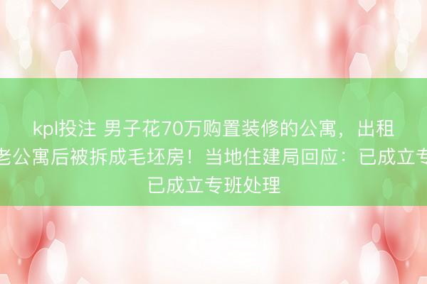 kpl投注 男子花70万购置装修的公寓，出租改为养老公寓后被拆成毛坯房！当地住建局回应：已成立专班处理
