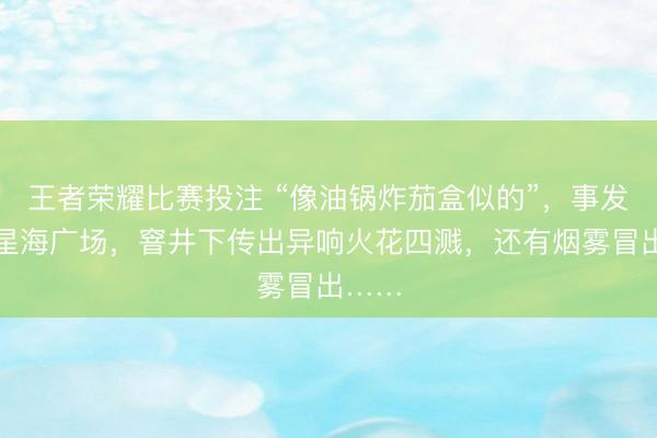 王者荣耀比赛投注 “像油锅炸茄盒似的”，事发大连星海广场，窨井下传出异响火花四溅，还有烟雾冒出……
