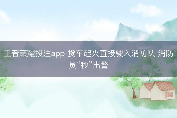 王者荣耀投注app 货车起火直接驶入消防队 消防员“秒”出警