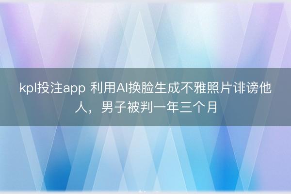 kpl投注app 利用AI换脸生成不雅照片诽谤他人，男子被判一年三个月
