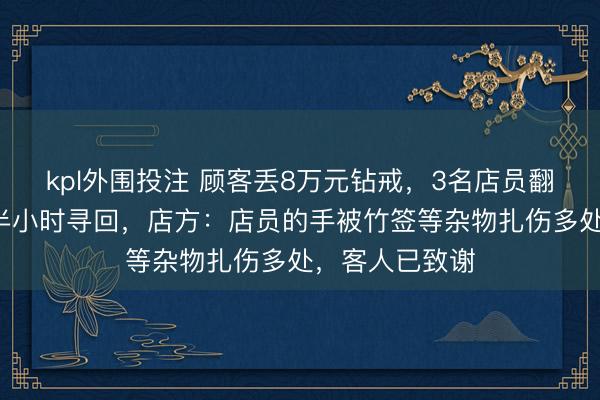 kpl外围投注 顾客丢8万元钻戒，3名店员翻找垃圾桶1个半小时寻回，店方：店员的手被竹签等杂物扎伤多处，客人已致谢