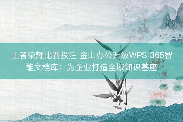 王者荣耀比赛投注 金山办公升级WPS 365智能文档库：为企业打造全域知识基座