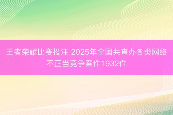 王者荣耀比赛投注 2025年全国共查办各类网络不正当竞争案件1932件