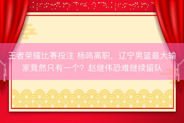 王者荣耀比赛投注 杨鸣离职，辽宁男篮最大输家竟然只有一个？赵继伟恐难继续留队