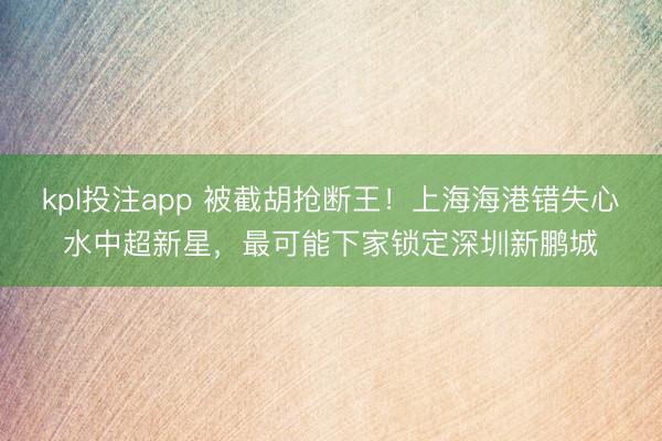 kpl投注app 被截胡抢断王！上海海港错失心水中超新星，最可能下家锁定深圳新鹏城