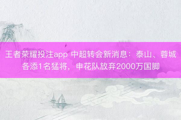 王者荣耀投注app 中超转会新消息：泰山、蓉城各添1名猛将，申花队放弃2000万国脚