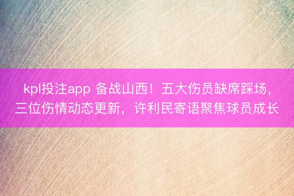kpl投注app 备战山西！五大伤员缺席踩场，三位伤情动态更新，许利民寄语聚焦球员成长