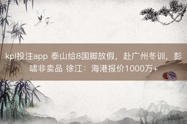 kpl投注app 泰山给8国脚放假，赴广州冬训，彭啸非卖品 徐江：海港报价1000万+