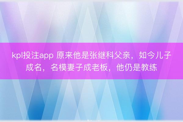 kpl投注app 原来他是张继科父亲，如今儿子成名，名模妻子成老板，他仍是教练
