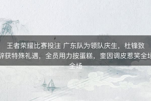 王者荣耀比赛投注 广东队为领队庆生，杜锋致辞获特殊礼遇，全员用力按蛋糕，奎因调皮惹笑全场