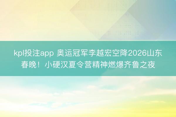 kpl投注app 奥运冠军李越宏空降2026山东春晚！小硬汉夏令营精神燃爆齐鲁之夜