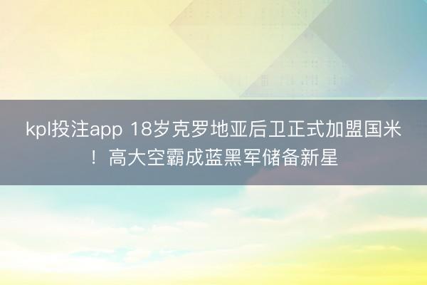 kpl投注app 18岁克罗地亚后卫正式加盟国米！高大空霸成蓝黑军储备新星