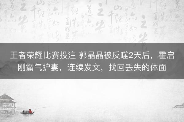 王者荣耀比赛投注 郭晶晶被反噬2天后，霍启刚霸气护妻，连续发文，找回丢失的体面
