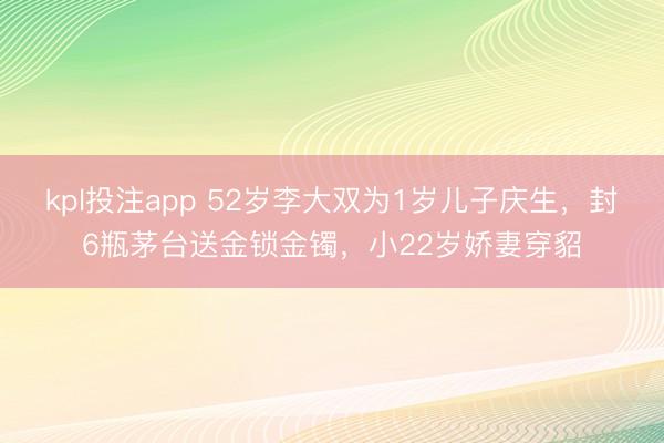 kpl投注app 52岁李大双为1岁儿子庆生，封6瓶茅台送金锁金镯，小22岁娇妻穿貂