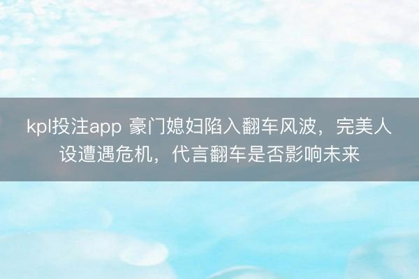 kpl投注app 豪门媳妇陷入翻车风波，完美人设遭遇危机，代言翻车是否影响未来
