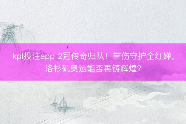 kpl投注app 2冠传奇归队！带伤守护全红婵，洛杉矶奥运能否再铸辉煌？