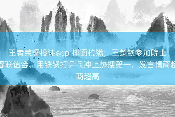王者荣耀投注app 排面拉满，王楚钦参加院士新春联谊会，用铁锅打乒乓冲上热搜第一，发言情商超高