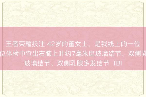 王者荣耀投注 42岁的董女士，是我线上的一位粉丝朋友，在单位体检中查出右肺上叶约7毫米磨玻璃结节、双侧乳腺多发结节（BI