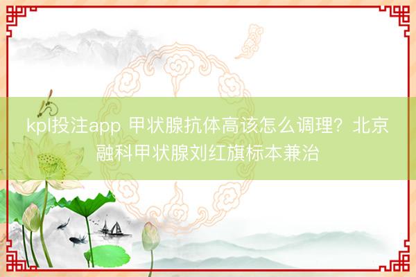 kpl投注app 甲状腺抗体高该怎么调理？北京融科甲状腺刘红旗标本兼治