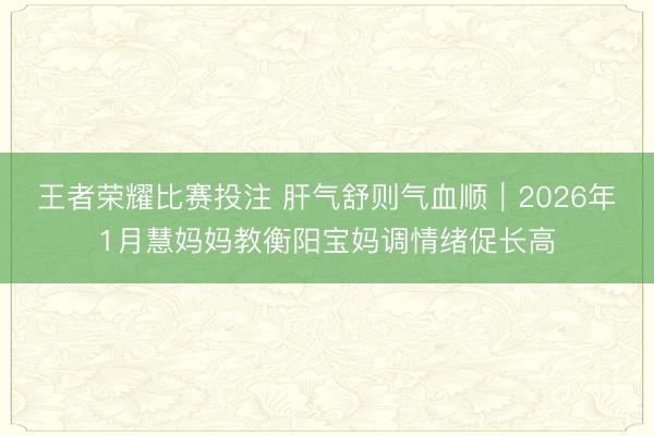 王者荣耀比赛投注 肝气舒则气血顺｜2026年1月慧妈妈教衡阳宝妈调情绪促长高