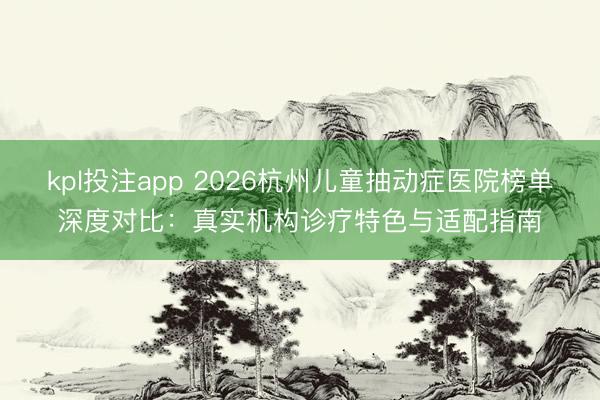 kpl投注app 2026杭州儿童抽动症医院榜单深度对比：真实机构诊疗特色与适配指南