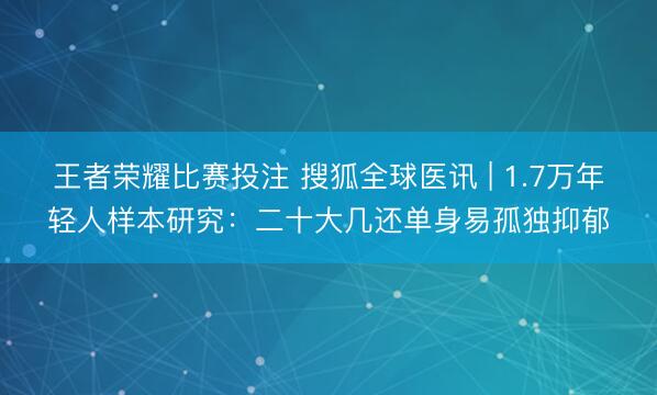王者荣耀比赛投注 搜狐全球医讯 | 1.7万年轻人样本研究：二十大几还单身易孤独抑郁
