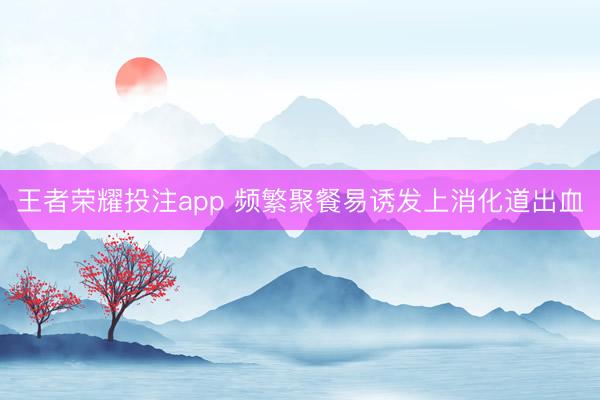 王者荣耀投注app 频繁聚餐易诱发上消化道出血