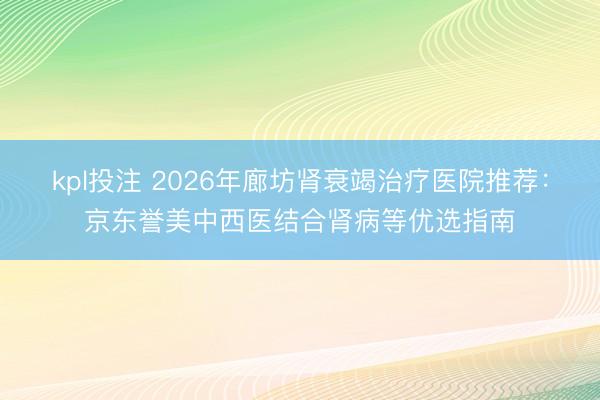 kpl投注 2026年廊坊肾衰竭治疗医院推荐：京东誉美中西医结合肾病等优选指南