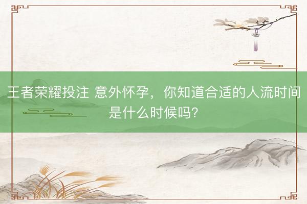 王者荣耀投注 意外怀孕，你知道合适的人流时间是什么时候吗？
