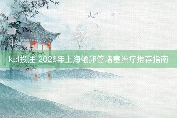 kpl投注 2026年上海输卵管堵塞治疗推荐指南