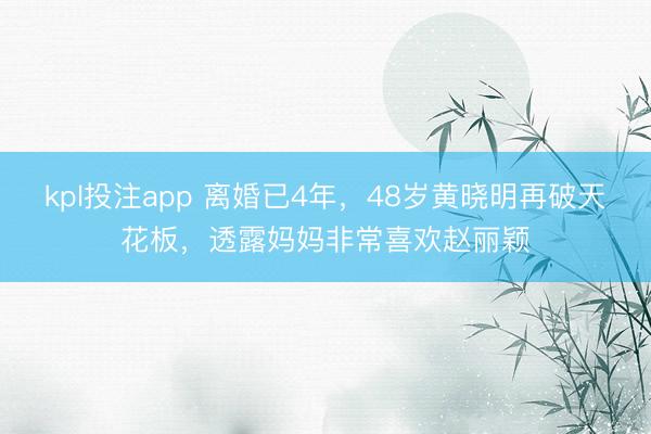 kpl投注app 离婚已4年，48岁黄晓明再破天花板，透露妈妈非常喜欢赵丽颖