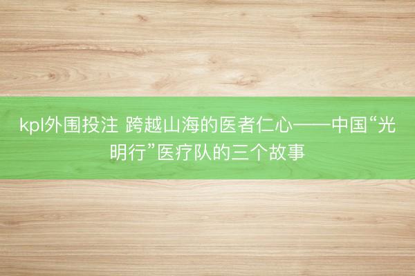 kpl外围投注 跨越山海的医者仁心——中国“光明行”医疗队的三个故事
