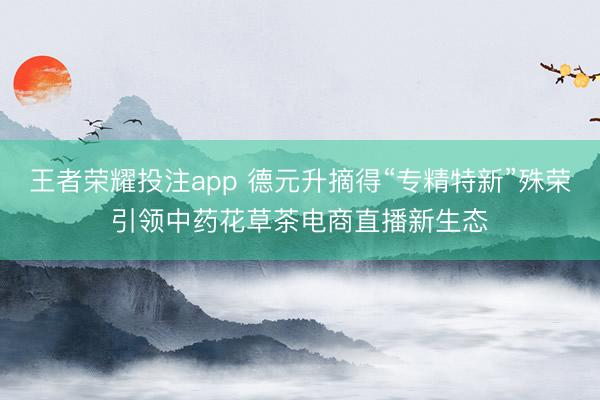 王者荣耀投注app 德元升摘得“专精特新”殊荣引领中药花草茶电商直播新生态