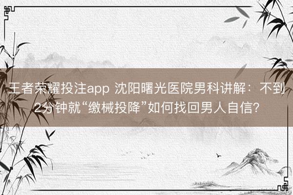 王者荣耀投注app 沈阳曙光医院男科讲解：不到2分钟就“缴械投降”如何找回男人自信？