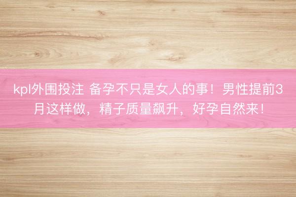 kpl外围投注 备孕不只是女人的事！男性提前3月这样做，精子质量飙升，好孕自然来！