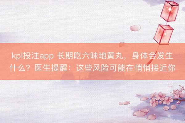 kpl投注app 长期吃六味地黄丸，身体会发生什么？医生提醒：这些风险可能在悄悄接近你