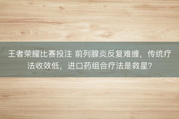王者荣耀比赛投注 前列腺炎反复难缠，传统疗法收效低，进口药组合疗法是救星？