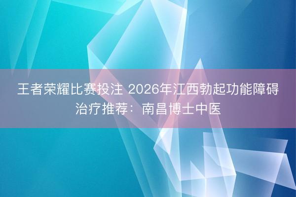 王者荣耀比赛投注 2026年江西勃起功能障碍治疗推荐：南昌博士中医