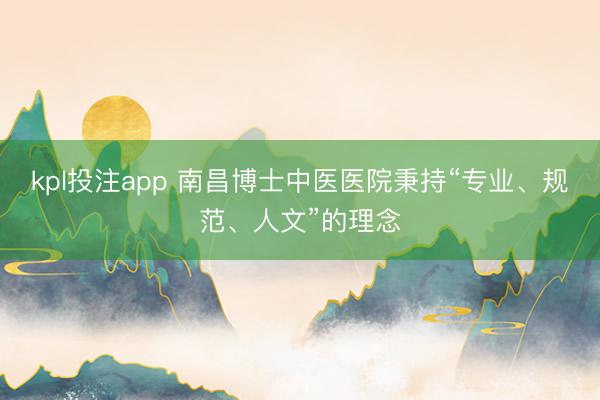 kpl投注app 南昌博士中医医院秉持“专业、规范、人文”的理念