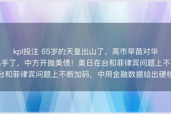 kpl投注 65岁的天皇出山了，高市早苗对华反击计划更新，美国也出手了，中方开抛美债！美日在台和菲律宾问题上不断加码，中用金融数据给出硬核回应